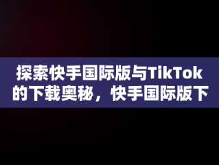探索快手国际版与TikTok的下载奥秘，快手国际版下载安装 