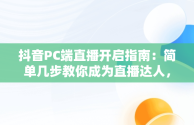 抖音PC端直播开启指南：简单几步教你成为直播达人，抖音PC端怎么开直播权限 