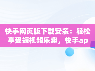 快手网页版下载安装：轻松享受短视频乐趣，快手app网页版 