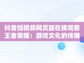 抖音短视频网页版在线观看王者荣耀：游戏文化的传播新趋势，抖音怎么看王者荣耀视频 