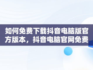 如何免费下载抖音电脑版官方版本，抖音电脑官网免费下载 