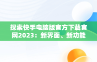 探索快手电脑版官方下载官网2023：新界面、新功能、新体验，快手电脑版官方下载官网网址 