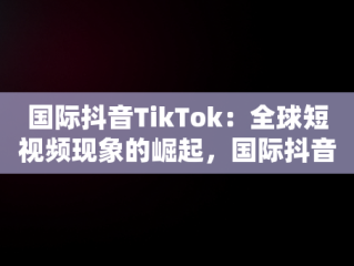 国际抖音TikTok：全球短视频现象的崛起，国际抖音tiktok安卓版 