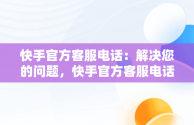 快手官方客服电话：解决您的问题，快手官方客服电话人工服务热线是多少 