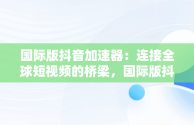 国际版抖音加速器：连接全球短视频的桥梁，国际版抖音加速器用哪个 