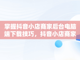 掌握抖音小店商家后台电脑端下载技巧，抖音小店商家登陆电脑版 