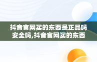 抖音官网买的东西是正品吗安全吗,抖音官网买的东西是正品吗