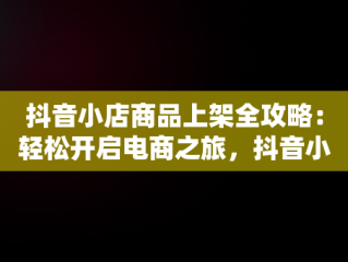 抖音小店商品上架全攻略：轻松开启电商之旅，抖音小店怎么上架自己的商品到直播间 