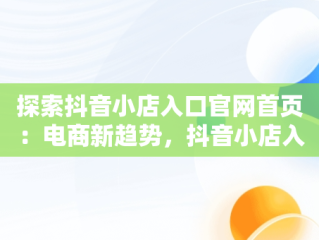 探索抖音小店入口官网首页：电商新趋势，抖音小店入口官网首页怎么设置 