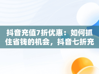 抖音充值7折优惠：如何抓住省钱的机会，抖音七折充值 