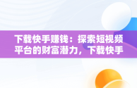 下载快手赚钱：探索短视频平台的财富潜力，下载快手能赚钱的快手 