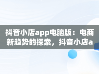 抖音小店app电脑版：电商新趋势的探索，抖音小店app电脑版怎么下载 