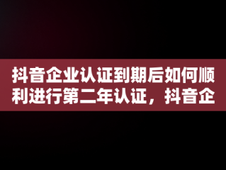 抖音企业认证到期后如何顺利进行第二年认证，抖音企业认证到期了第二年怎么认证不上 