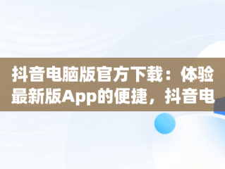 抖音电脑版官方下载：体验最新版App的便捷，抖音电脑版官方下载app最新版 
