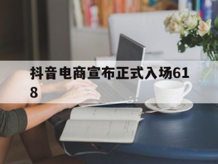 抖音电商宣布正式入场618,抖音进军电商