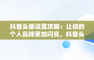 抖音头像设置攻略：让你的个人品牌更加闪亮，抖音头像怎么设置禁止保存 