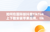 如何在国际版抖音TikTok上下载安装苹果应用，tik tok国际抖音安装下载教程苹果版ios安卓版 