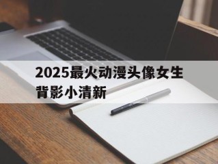 2025最火动漫头像女生背影小清新,2021最火动漫头像女