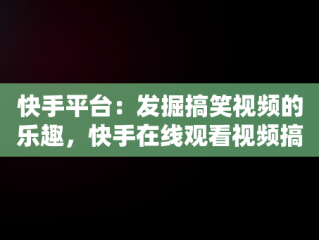 快手平台：发掘搞笑视频的乐趣，快手在线观看视频搞笑视频大全 