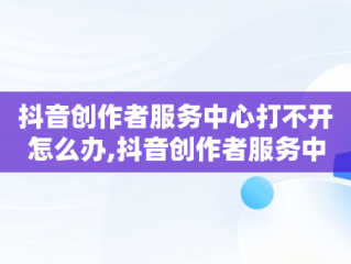 抖音创作者服务中心打不开怎么办,抖音创作者服务中心平台打不开