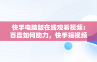 快手电脑版在线观看视频：百度如何助力，快手短视频怎么在电脑上看 