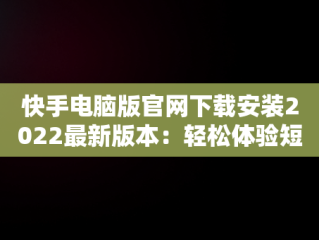 快手电脑版官网下载安装2022最新版本：轻松体验短视频魅力，快手电脑版官方下载官网 