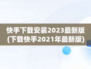 快手下载安装2023最新版(下载快手2021年最新版)