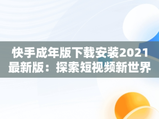 快手成年版下载安装2021最新版：探索短视频新世界，快手成年版下载安装2021最新版本 