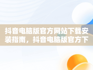 抖音电脑版官方网站下载安装指南，抖音电脑版官方下载官网 