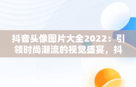 抖音头像图片大全2022：引领时尚潮流的视觉盛宴，抖音头像图片大全2022最新版 