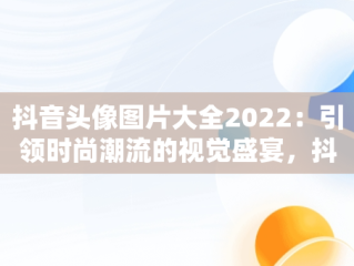 抖音头像图片大全2022：引领时尚潮流的视觉盛宴，抖音头像图片大全2022最新版 