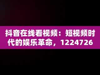 抖音在线看视频：短视频时代的娱乐革命，12247262抖音视频在线 