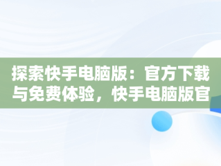 探索快手电脑版：官方下载与免费体验，快手电脑版官方下载安装 