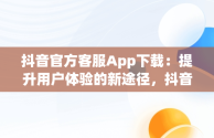 抖音官方客服App下载：提升用户体验的新途径，抖音app官方网站客服 