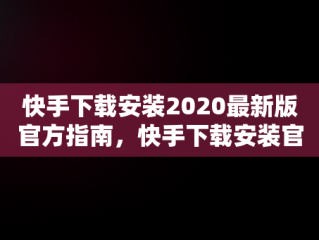 快手下载安装2020最新版官方指南，快手下载安装官方下载 