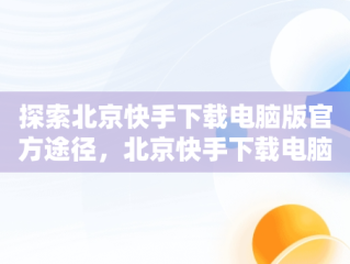 探索北京快手下载电脑版官方途径，北京快手下载电脑版官方下载苹果版 