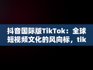 抖音国际版TikTok：全球短视频文化的风向标，tiktok抖音国际版官网 