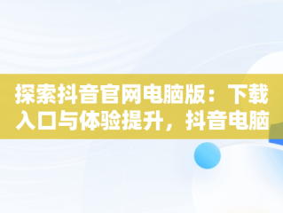 探索抖音官网电脑版：下载入口与体验提升，抖音电脑官网免费下载 