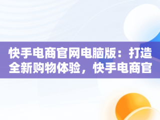 快手电商官网电脑版：打造全新购物体验，快手电商官网电脑版怎么下载 
