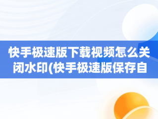 快手极速版下载视频怎么关闭水印(快手极速版保存自己作品怎么关闭水印)