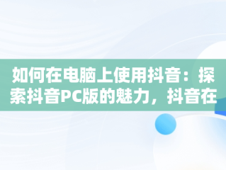 如何在电脑上使用抖音：探索抖音PC版的魅力，抖音在线电脑版观看 