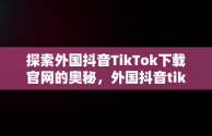 探索外国抖音TikTok下载官网的奥秘，外国抖音tiktok免费下载安装 