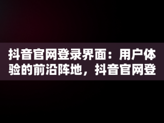抖音官网登录界面：用户体验的前沿阵地，抖音官网登录界面怎么设置 