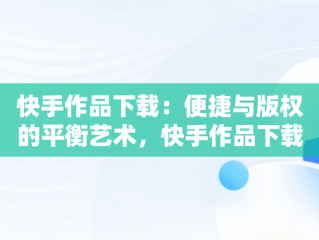 快手作品下载：便捷与版权的平衡艺术，快手作品下载水印怎么取消 