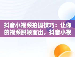 抖音小视频拍摄技巧：让你的视频脱颖而出，抖音小视频怎么拍更有流量 