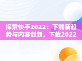 探索快手2022：下载新趋势与内容创新，下载2022快手极速版 