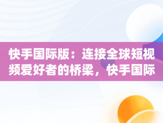 快手国际版：连接全球短视频爱好者的桥梁，快手国际版app官方免费下载安装 