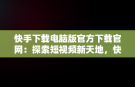 快手下载电脑版官方下载官网：探索短视频新天地，快手电脑版官方网站 