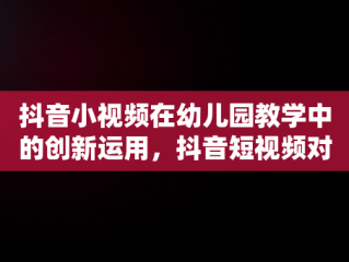 抖音小视频在幼儿园教学中的创新运用，抖音短视频对幼儿园 