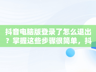 抖音电脑版登录了怎么退出？掌握这些步骤很简单，抖音电脑版登录了怎么退出来 